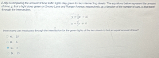 A cry is compating the amount of time tufic lights say green fo to nersecting steems. The equations telow rpresent the amount
of time, y, that a light stays green on Srowy Lare and Ranger Averue, respectively as a funcion of the number oficar i that naver
tirough the intersection.
y=x+x
y= 7/2 x+4
How many cars must pass through the intersection for the green lights of the two steers o last at equal amount of sme?
A. 10
B. 6
C. 4
D. 13