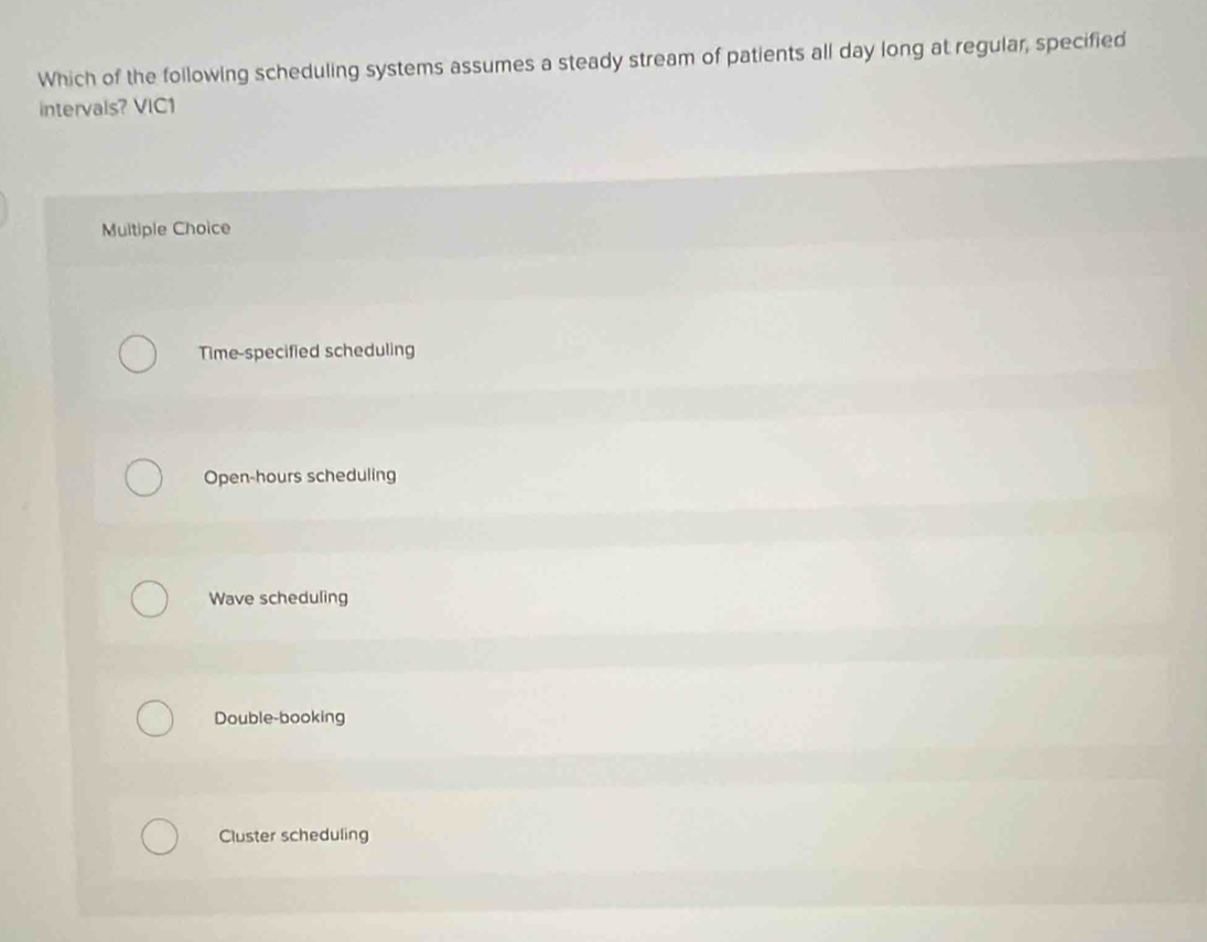 Which of the following scheduling systems assumes a steady stream of patients all day long at regular, specified
intervals? VIC1
Multiple Choice
Time-specified scheduling
Open-hours scheduling
Wave scheduling
Double-booking
Cluster scheduling