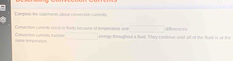 Complete the statements about convection currents. 
Convection currents occur in fluids because of temperature and x_1+x_2+·s +x_k] differences. 
Convection currents transfer □ □ energy throughout a fluid. They continue until all of the fluid is at the 
same temperature.