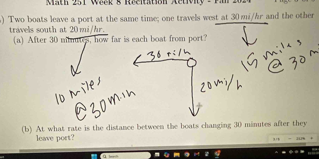 Math 251 Week 8 Recitation Activity - ran 2024 
) Two boats leave a port at the same time; one travels west at 30 mi/hr and the other 
travels south at 20 mi/hr. 
(a) After 30 minutes, how far is each boat from port? 
(b) At what rate is the distance between the boats changing 30 minutes after they 
leave port? 
3 / 5 - 212% + 
Q Search