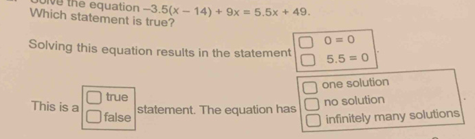 oive the equation -3.5(x-14)+9x=5.5x+49. 
Which statement is true?
0=0
Solving this equation results in the statement 5.5=0
□ true one solution
no solution
This is a statement. The equation has
false infinitely many solutions