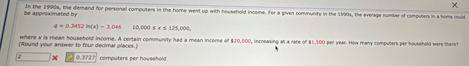 In the 1990s, the demand for personal computers in the home went up with household income. For a given community in the 1990s, the average number of computers in a home could
be approximated by
q=0.3452ln (x)-3.046 10,000≤ x≤ 125,000, 
where x is mean household income. A certain community had a mean income of $20,000, increasing at a rate of $1,500 per year. How many computers per household were there?
(Round your answer to four decimal places.)
0.3727
2 computers per household