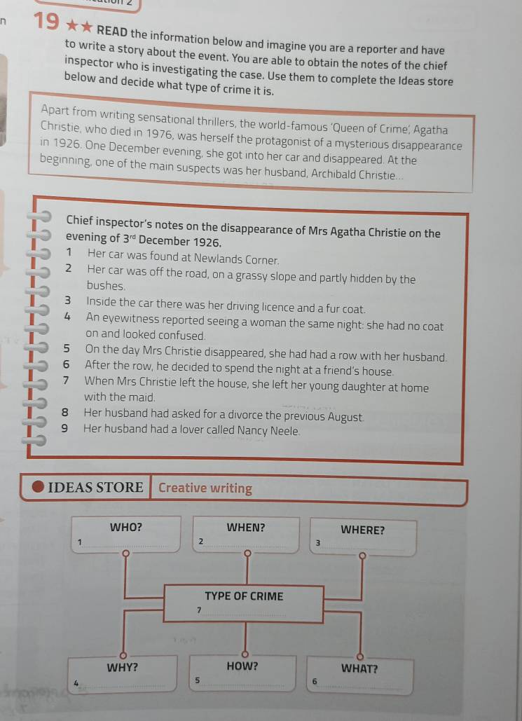 19 ★★ READ the information below and imagine you are a reporter and have 
to write a story about the event. You are able to obtain the notes of the chief 
inspector who is investigating the case. Use them to complete the Ideas store 
below and decide what type of crime it is. 
Apart from writing sensational thrillers, the world-famous ‘Queen of Crime’, Agatha 
Christie, who died in 1976, was herself the protagonist of a mysterious disappearance 
in 1926. One December evening, she got into her car and disappeared. At the 
beginning, one of the main suspects was her husband, Archibald Christie... 
Chief inspector’s notes on the disappearance of Mrs Agatha Christie on the 
evening of 3^(rd) December 1926. 
1 Her car was found at Newlands Corner. 
2 Her car was off the road, on a grassy slope and partly hidden by the 
bushes. 
3 Inside the car there was her driving licence and a fur coat. 
4 An eyewitness reported seeing a woman the same night: she had no coat 
on and looked confused. 
5 On the day Mrs Christie disappeared, she had had a row with her husband. 
6 After the row, he decided to spend the night at a friend’s house. 
7 When Mrs Christie left the house, she left her young daughter at home 
with the maid. 
8 Her husband had asked for a divorce the previous August. 
9 Her husband had a lover called Nancy Neele. 
IDEAS STORE Creative writing 
WHO? WHEN? WHERE? 
1 
2 
3 
TYPE OF CRIME 
7 
WHY? HOW? WHAT?
4
5
6
