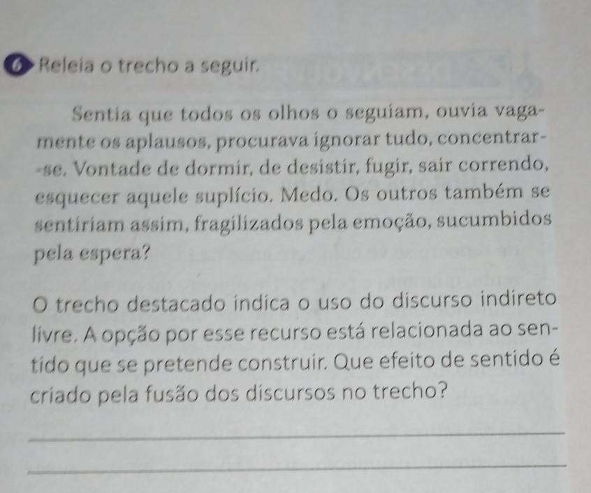 ⑥ Releia o trecho a seguir. 
Sentia que todos os olhos o seguíam, ouvia vaga- 
mente os aplausos, procurava ignorar tudo, concentrar- 
-se. Vontade de dormir, de desistir, fugir, sair correndo, 
esquecer aquele suplício. Medo. Os outros também se 
sentiriam assim, fragilizados pela emoção, sucumbidos 
pela espera? 
O trecho destacado indica o uso do discurso indireto 
livre. A opção por esse recurso está relacionada ao sen- 
tido que se pretende construir. Que efeito de sentido é 
criado pela fusão dos discursos no trecho? 
_ 
_