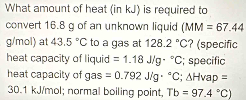 What amount of heat (in kJ) is required to 
convert 16.8 g of an unknown liquid (MM=67.44
g/mol) at 43.5°C to a gas at 128.2°C ? (specific 
heat capacity of liquid =1.18J/g·°C; specific 
heat capacity of gas =0.792J/g·°C; △ Hvap=
30.1 kJ/mol; normal boiling point, Tb=97.4°C)