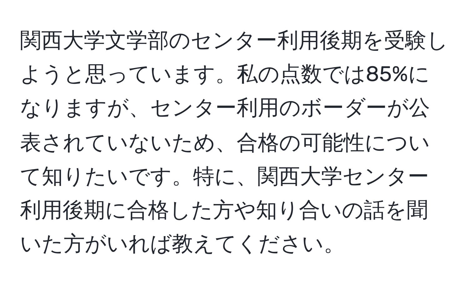 関西大学文学部のセンター利用後期を受験しようと思っています。私の点数では85%になりますが、センター利用のボーダーが公表されていないため、合格の可能性について知りたいです。特に、関西大学センター利用後期に合格した方や知り合いの話を聞いた方がいれば教えてください。