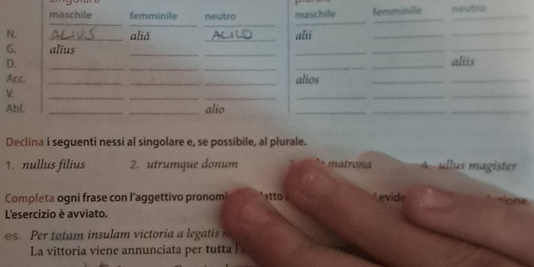 maschile femminile neutro maschile_
femminile neutro
_
_
_
_
N. _aliǎ _alii_
_
G. alīus_
_
_
_
_
__
D. ___aliis
Acc. ___alios_
_
__
V.
_
_
_
_
Abl. __alio
_
_
_
Declina i seguenti nessi al singolare e, se possibile, al plurale.
nllus filius 2. utrumque donum matrona 4 ullus magister
Completa ogni frase con l’aggettivo pronomi to Levide
lone.
L'esercizio è avviato.
s. e o m insu am victori l gattis 
La vittoria viene annunciata per tutta l