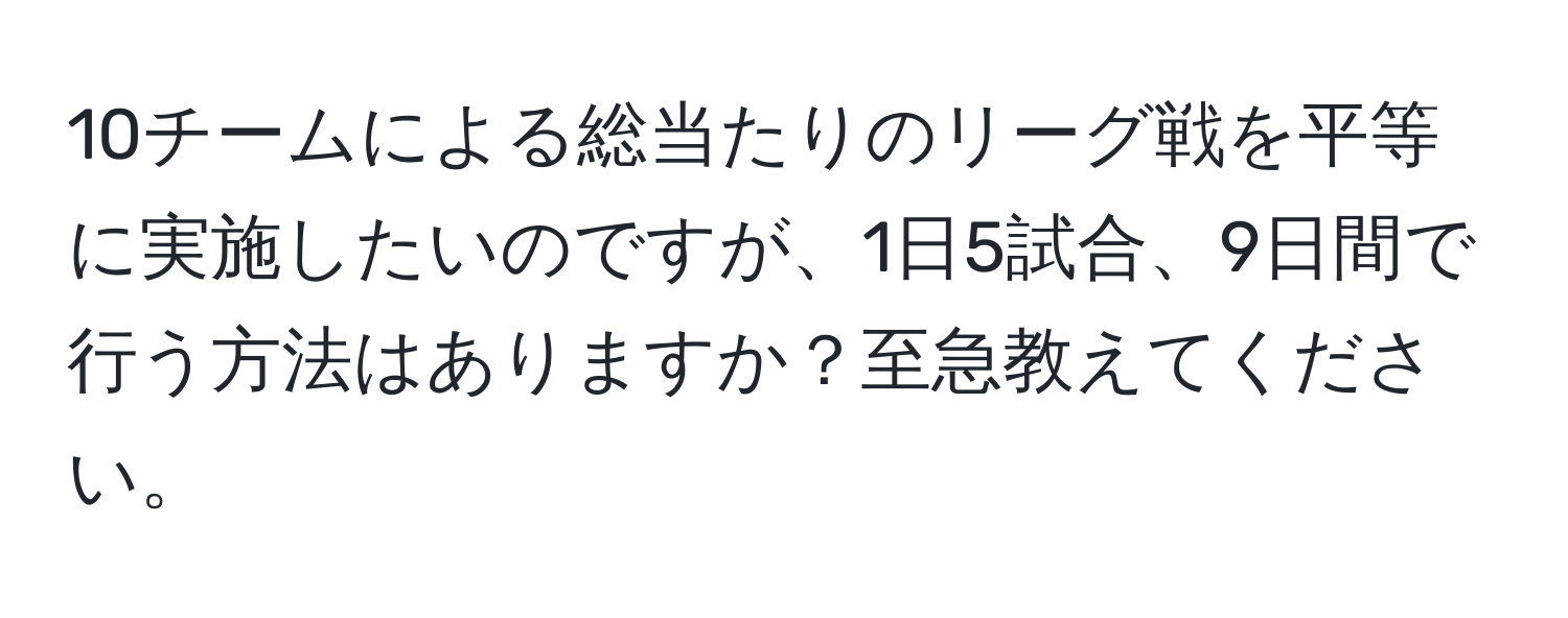 10チームによる総当たりのリーグ戦を平等に実施したいのですが、1日5試合、9日間で行う方法はありますか？至急教えてください。