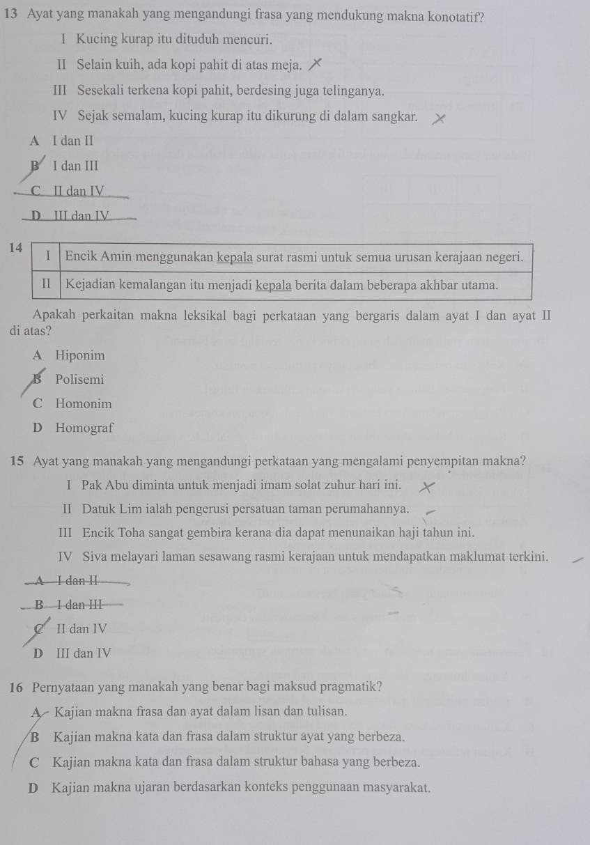 Ayat yang manakah yang mengandungi frasa yang mendukung makna konotatif?
I Kucing kurap itu dituduh mencuri.
II Selain kuih, ada kopi pahit di atas meja.
III Sesekali terkena kopi pahit, berdesing juga telinganya.
IV Sejak semalam, kucing kurap itu dikurung di dalam sangkar.
A I dan II
B I dan III
C II dan IV
D III dan IV
Apakah perkaitan makna leksikal bagi perkataan yang bergaris dalam ayat I dan ayat II
di atas?
A Hiponim
B Polisemi
C Homonim
D Homograf
15 Ayat yang manakah yang mengandungi perkataan yang mengalami penyempitan makna?
I Pak Abu diminta untuk menjadi imam solat zuhur hari ini.
II Datuk Lim ialah pengerusi persatuan taman perumahannya.
III Encik Toha sangat gembira kerana dia dapat menunaikan haji tahun ini.
IV Siva melayari laman sesawang rasmi kerajaan untuk mendapatkan maklumat terkini.
A I dan II
B I dan III
C II dan IV
D III dan IV
16 Pernyataan yang manakah yang benar bagi maksud pragmatik?
A Kajian makna frasa dan ayat dalam lisan dan tulisan.
B Kajian makna kata dan frasa dalam struktur ayat yang berbeza.
C Kajian makna kata dan frasa dalam struktur bahasa yang berbeza.
D Kajian makna ujaran berdasarkan konteks penggunaan masyarakat.