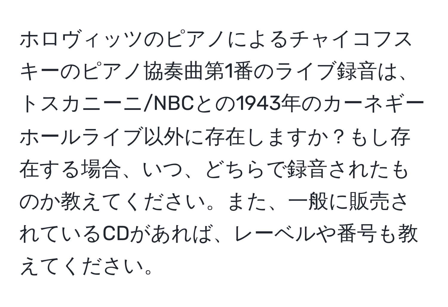 ホロヴィッツのピアノによるチャイコフスキーのピアノ協奏曲第1番のライブ録音は、トスカニーニ/NBCとの1943年のカーネギーホールライブ以外に存在しますか？もし存在する場合、いつ、どちらで録音されたものか教えてください。また、一般に販売されているCDがあれば、レーベルや番号も教えてください。