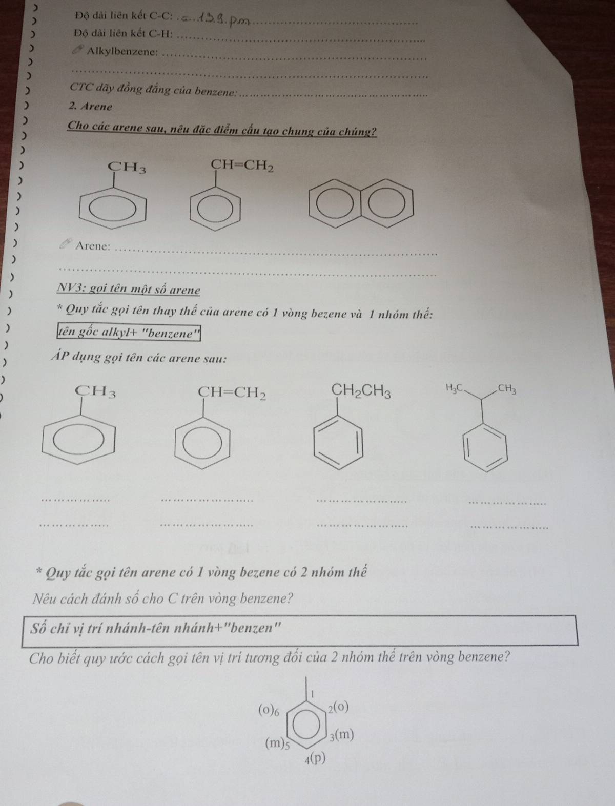 Độ dài liên kết C-C:_
Độ dài liên kết C-H:_
Alkylbenzene:_
_
CTC đãy đồng đẳng của benzene:_
2. Arene
Cho các arene sau, nêu đặc điểm cấu tạo chung của chúng?
CH_3
) Arene:_
)
)
_
)  NV3: gọi tên một số arene
) * Quy tắc gọi tên thay thế của arene có 1 vòng bezene và 1 nhóm thế:
) tên gốc alkyl+ "benzene"
)
) ÁP dụng gọi tên các arene sau:
C H_3
H_3C CH_3
_
__
_
_
__
_
* Quy tắc gọi tên arene có 1 vòng bezene có 2 nhóm thế
Nêu cách đánh số cho C trên vòng benzene?
Số chỉ vị trí nhánh-tên nhánh+"benzen"
Cho biết quy ước cách gọi tên vị tri tương đổi của 2 nhóm thể trên vòng benzene?
1
(0)6 _2(0)
(m)5
_3(m)
4(p)