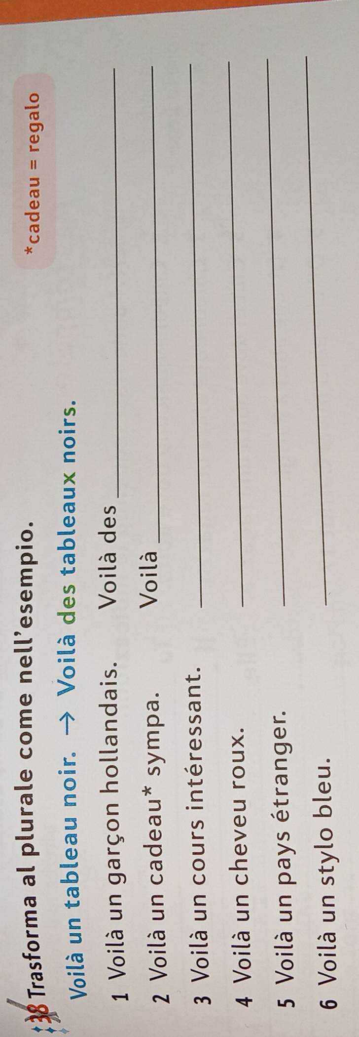 Trasforma al plurale come nell’esempio. *cadeau = regalo 
Voilà un tableau noir. → Voilà des tableaux noirs. 
1 Voilà un garçon hollandais. Voilà des_ 
2 Voilà un cadeau* sympa._ 
Voilà 
3 Voilà un cours intéressant. 
_ 
4 Voilà un cheveu roux. 
_ 
_ 
5 Voilà un pays étranger. 
_ 
6 Voilà un stylo bleu.