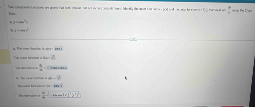 Twe composite functions are given that look similar, but are in fact quite different. Identify the inner function u=g(x) and the outer function y=f(u); then evaluate  dy/dx  using the Chain
Rule.
a y=cos^2x
b. y=cos x^2
a. The inner function is g(x)=cos x
The outer function is f(u)=u^2
The dervative is  dy/dx =-2cos xsin x
b. The inner function is g(x)=x^2. 
The outer function is f(u)=cos u^7
The denvative is  dy/dx =-14xsin (x^2)^7(x^2)^6