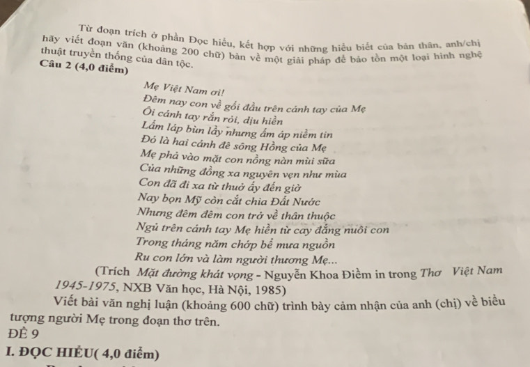 Từ đoạn trích ở phần Đọc hiểu, kết hợp với những hiều biết của bản thân, anh/chị 
hãy viết đoạn văn (khoảng 200 chữ) bàn về một giải pháp để bảo tồn một loại hình nghệ 
thuật truyền thống của dân tộc. 
Câu 2 (4,0 điểm) 
Mẹ Việt Nam ơi! 
Đêm nay con về gối đầu trên cánh tay của Mẹ 
Ôi cánh tay rắn rỏi, dịu hiền 
Lắm láp bùn lầy nhưng ấm áp niềm tin 
Đó là hai cánh đê sông Hồng của Mẹ 
Mẹ phả vào mặt con nồng nàn mùi sữa 
Của những đồng xa nguyên vẹn như mùa 
Con đã đi xa từ thuở ấy đến giờ 
Nay bọn Mỹ còn cắt chia Đất Nước 
Nhưng đêm đêm con trở về thân thuộc 
Ngủ trên cánh tay Mẹ hiền từ cay đắng nuôi con 
Trong tháng năm chớp bể mưa nguồn 
Ru con lớn và làm người thương Mẹ... 
(Trích Mặt đường khát vọng - Nguyễn Khoa Điềm in trong Thơ Việt Nam 
1945-1975, NXB Văn học, Hà Nội, 1985) 
Viết bài văn nghị luận (khoảng 600 chữ) trình bày cảm nhận của anh (chị) về biểu 
tượng người Mẹ trong đoạn thơ trên. 
ĐÈ 9
I. ĐQC HIÉU( 4,0 điểm)