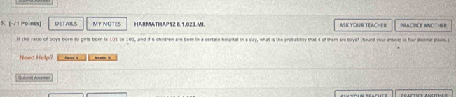 DETAILS MY NOTES HARMATHAP12 8.1.023.MI. ASK YOUR TEACHER PRACTICE ANOTHER 
If the ratio of boys born to girls born is 101 to 100, and if 6 children are born in a certain hospital in a day, what is the probability that 4 of them are boys? (Round your answer to four deomal pices.) 
Need Help? Head is Muntor i 
Submit Arower 
BRACTICE ANÖTHER