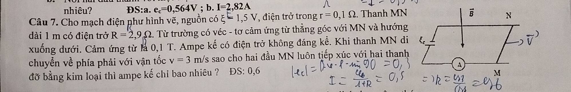 nhiêu? D S: :a. e_c=0,564V;b. I=2,82A
Câu 7. Cho mạch điện phư hình vẽ, nguồn coxi =1,5V , điện trở trong r=0,1Omega. Thanh MN
dài 1 m có điện trở R=2,9Omega. Từ trường có véc - tơ cảm ứng từ thẳng góc với MN và hướng
xuống dưới. Cảm ứng từ là 0,1 T. Ampe kế có điện trở không đáng kể. Khi thanh MN di
chuyển về phía phải với vận tốc v=3 m/s sao cho hai đầu MN luôn tiếp xúc với hai thanh
đỡ bằng kim loại thì ampe kế chỉ bao nhiêu ? ĐS: 0, 6