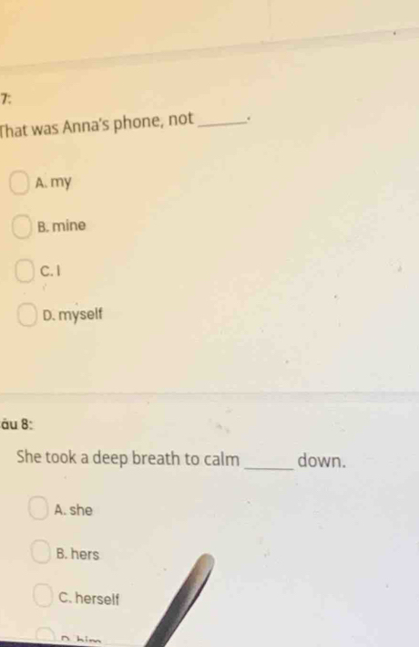 7:
That was Anna's phone, not_ .
A. my
B. mine
C.I
D. myself
ău 8:
She took a deep breath to calm _down.
A. she
B. hers
C. herself
∩ him