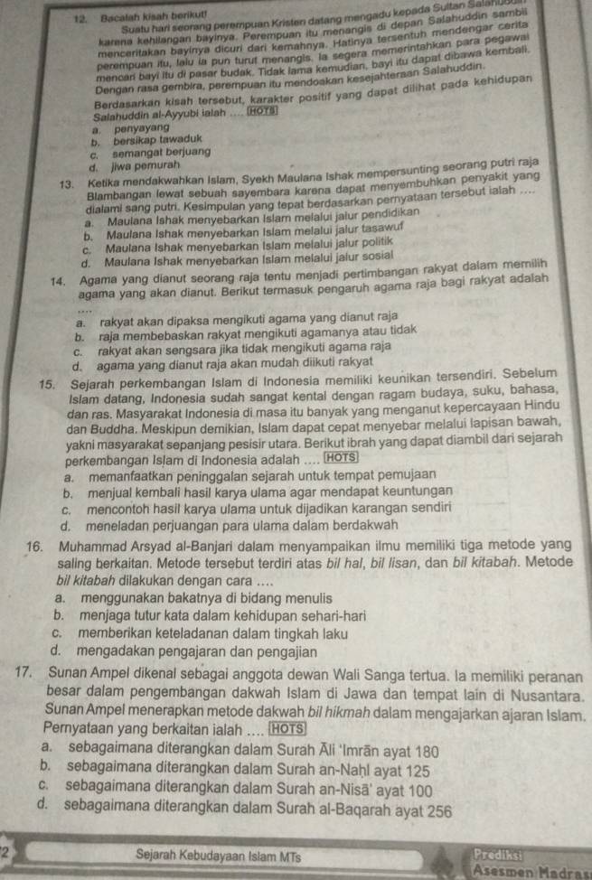 Bacalah kisah berikut!
Suatu hari seoring perempuan Kristen datang mengadu kepada Sultan SalahUBI
karena kehilangan bayinya. Perempuan itu menangis di depan Salahuddin sambil
menceritakan bayinya dicuri dari kemahnya. Hatinya fersentuh mendengar cerita
perempuan itu, lalu la pun turut menangis. la segera memerintahkan para pegawa
mencar bayi Itu di pasar budak. Tidak lama kemudian, bayi itu dapat dibawa kembali.
Dengan rasa gembira, perempuan itu mendoakan kesejahtersan Salahuddin.
Berdasarkan kisah tersebut, karakter positif yang dapat dilihat pada kehidupan
Salahuddin al-Ayyubi ialsh .... HOTS
a penyayang
b. bersikap tawaduk
c. semangat berjuang
d. jiwa pemurah
13. Ketika mendakwahkan Islam, Syekh Maulana Ishak mempersunting seorang putri raja
Blambangan lewat sebuah sayembara karena dapat menyembuhkan penyakit yang
dialami sang putri. Kesimpulan yang tepat berdasarkan pernyataan tersebut ialah ....
a. Maulana Ishak menyebarkan Islam melalui jalur pendidikan
b. Maulana Ishak menyebarkan Islam melalui jalur tasawu
c. Maulana Ishak menyebarkan Islam melalui jalur politik
d. Maulana Ishak menyebarkan Islam melalui jaiur sosial
14. Agama yang dianut seorang raja tentu menjadi pertimbangan rakyat dalam memilih
agama yang akan dianut. Berikut termasuk pengaruh agama raja bagi rakyat adalah
a. rakyat akan dipaksa mengikuti agama yang dianut raja
b. raja membebaskan rakyat mengikuti agamanya atau tidak
c. rakyat akan sengsara jika tidak mengikuti agama raja
d. agama yang dianut raja akan mudah diikuti rakyat
15. Sejarah perkembangan Islam di Indonesia memiliki keunikan tersendiri. Sebelum
Islam datang, Indonesia sudah sangat kental dengan ragam budaya, suku, bahasa,
dan ras. Masyarakat Indonesia di masa itu banyak yang menganut kepercayaan Hindu
dan Buddha. Meskipun demikian, Islam dapat cepat menyebar melalui lapisan bawah,
yakni masyarakat sepanjang pesisir utara. Berikut ibrah yang dapat diambil dari sejarah
perkembangan Islam di Indonesia adalah .... (HOTS)
a. memanfaatkan peninggalan sejarah untuk tempat pemujaan
b. menjual kembali hasil karya ulama agar mendapat keuntungan
c. mencontoh hasil karya ulama untuk dijadikan karangan sendiri
d. meneladan perjuangan para ulama dalam berdakwah
16. Muhammad Arsyad al-Banjari dalam menyampaikan ilmu memiliki tiga metode yang
saling berkaitan. Metode tersebut terdiri atas bil hal, bil lisan, dan bil kitabah. Metode
bil kitabah dilakukan dengan cara ....
a. menggunakan bakatnya di bidang menulis
b. menjaga tutur kata dalam kehidupan sehari-hari
c. memberikan keteladanan dalam tingkah laku
d. mengadakan pengajaran dan pengajian
17. Sunan Ampel dikenal sebagai anggota dewan Wali Sanga tertua. la memiliki peranan
besar dalam pengembangan dakwah Islam di Jawa dan tempat lain di Nusantara.
Sunan Ampel menerapkan metode dakwah bil hikmah dalam mengajarkan ajaran Islam.
Pernyataan yang berkaitan ialah .... HOTS
a. sebagaimana diterangkan dalam Surah Āli 'Imrān ayat 180
b. sebagaimana diterangkan dalam Surah an-Naḥl ayat 125
c. sebagaimana diterangkan dalam Surah an-Nisā' ayat 100
d. sebagaimana diterangkan dalam Surah al-Baqarah ayat 256
2 Sejarah Kebudayaan Islam MTs Prediksi
Asesmen Madras