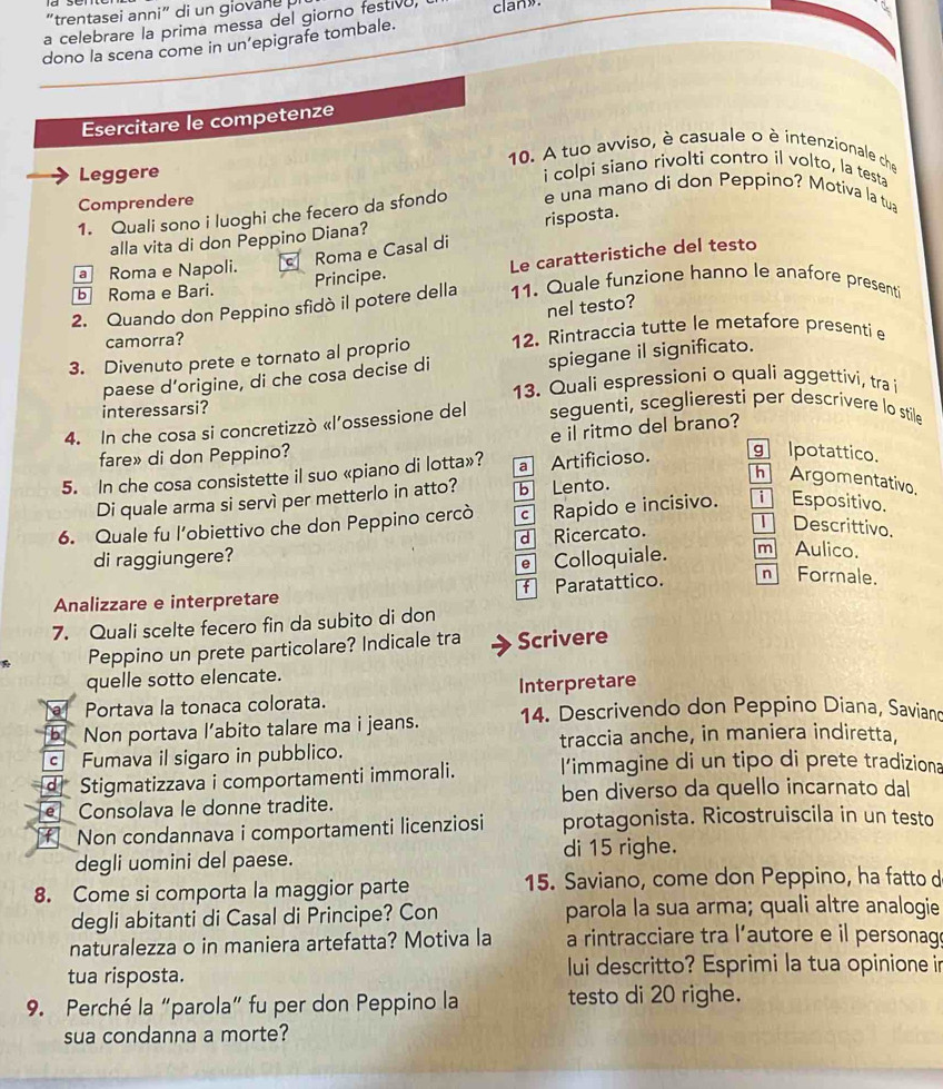 trentasei anni" di un gio ane  
a celebrare la prima messa del giorno festivo, clan».
dono la scena come in un’epigrafe tombale.
Esercitare le competenze
10. A tuo avviso, è casuale o è intenzionale che
Leggere i colpi siano rivolti contro il volto, la testa
Comprendere
1. Quali sono i luoghi che fecero da sfondo e una mano di don Peppino? Motiva la tua
risposta.
alla vita di don Peppino Diana?
Roma e Casal di
b Roma e Bari. Principe. Le caratteristiche del testo
a Roma e Napoli.
2. Quando don Peppino sfidò il potere della 11. Quale funzione hanno le anafore presenti
nel testo?
camorra?
3. Divenuto prete e tornato al proprio 12. Rintraccia tutte le metafore presentie
paese d’origine, di che cosa decise di spiegane il significato.
13. Quali espressioni o quali aggettivi, tra i
interessarsi?
4. In che cosa si concretizzò «l’ossessione del seguenti, sceglieresti per descrivere lo stile
fare» di don Peppino? e il ritmo del brano?
5. In che cosa consistette il suo «piano di lotta»? a Artificioso. g Ipotattico.
Di quale arma si servì per metterlo in atto? b Lento.
Argomentativo.
6. Quale fu l’obiettivo che don Peppino cercò c Rapido e incisivo. Espositivo.
di raggiungere? d Ricercato.
Descrittivo.
e Colloquiale. m Aulico.
Analizzare e interpretare f Paratattico. n Formale.
7. Quali scelte fecero fin da subito di don
Peppino un prete particolare? Indicale tra Scrivere
quelle sotto elencate.
Portava la tonaca colorata. Interpretare
b Non portava l’abito talare ma i jeans. 14. Descrivendo don Peppino Diana, Saviand
traccia anche, in maniera indiretta,
c Fumava il sigaro in pubblico.
d Stigmatizzava i comportamenti immorali. l’immagine di un tipo di prete tradiziona
[eConsolava le donne tradite. ben diverso da quello incarnato dal
Non condannava i comportamenti licenziosi protagonista. Ricostruiscila in un testo
degli uomini del paese. di 15 righe.
8. Come si comporta la maggior parte 15. Saviano, come don Peppino, ha fatto d
degli abitanti di Casal di Principe? Con parola la sua arma; quali altre analogie
naturalezza o in maniera artefatta? Motiva la a rintracciare tra l’autore e il personag
tua risposta. lui descritto? Esprimi la tua opinione in
9. Perché la “parola” fu per don Peppino la testo di 20 righe.
sua condanna a morte?