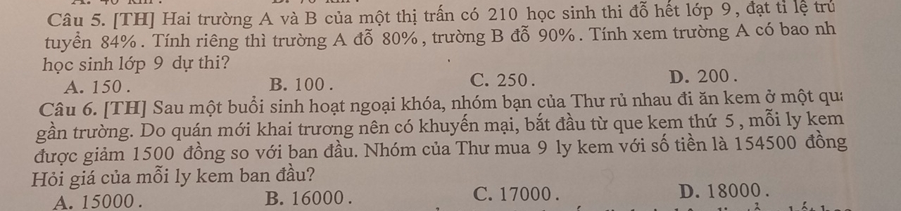 [TH] Hai trường A và B của một thị trấn có 210 học sinh thi đỗ hết lớp 9, đạt tỉ lệ trú
tuyển 84%. Tính riêng thì trường A đỗ 80%, trường B đỗ 90%. Tính xem trường A có bao nh
học sinh lớp 9 dự thi?
A. 150. B. 100. C. 250. D. 200.
Câu 6. [TH] Sau một buổi sinh hoạt ngoại khóa, nhóm bạn của Thư rủ nhau đi ăn kem ở một qua
gần trường. Do quán mới khai trương nên có khuyến mại, bắt đầu từ que kem thứ 5 , mỗi ly kem
được giảm 1500 đồng so với ban đầu. Nhóm của Thư mua 9 ly kem với số tiền là 154500 đồng
Hỏi giá của mỗi ly kem ban đầu?
A. 15000. B. 16000. C. 17000. D. 18000.