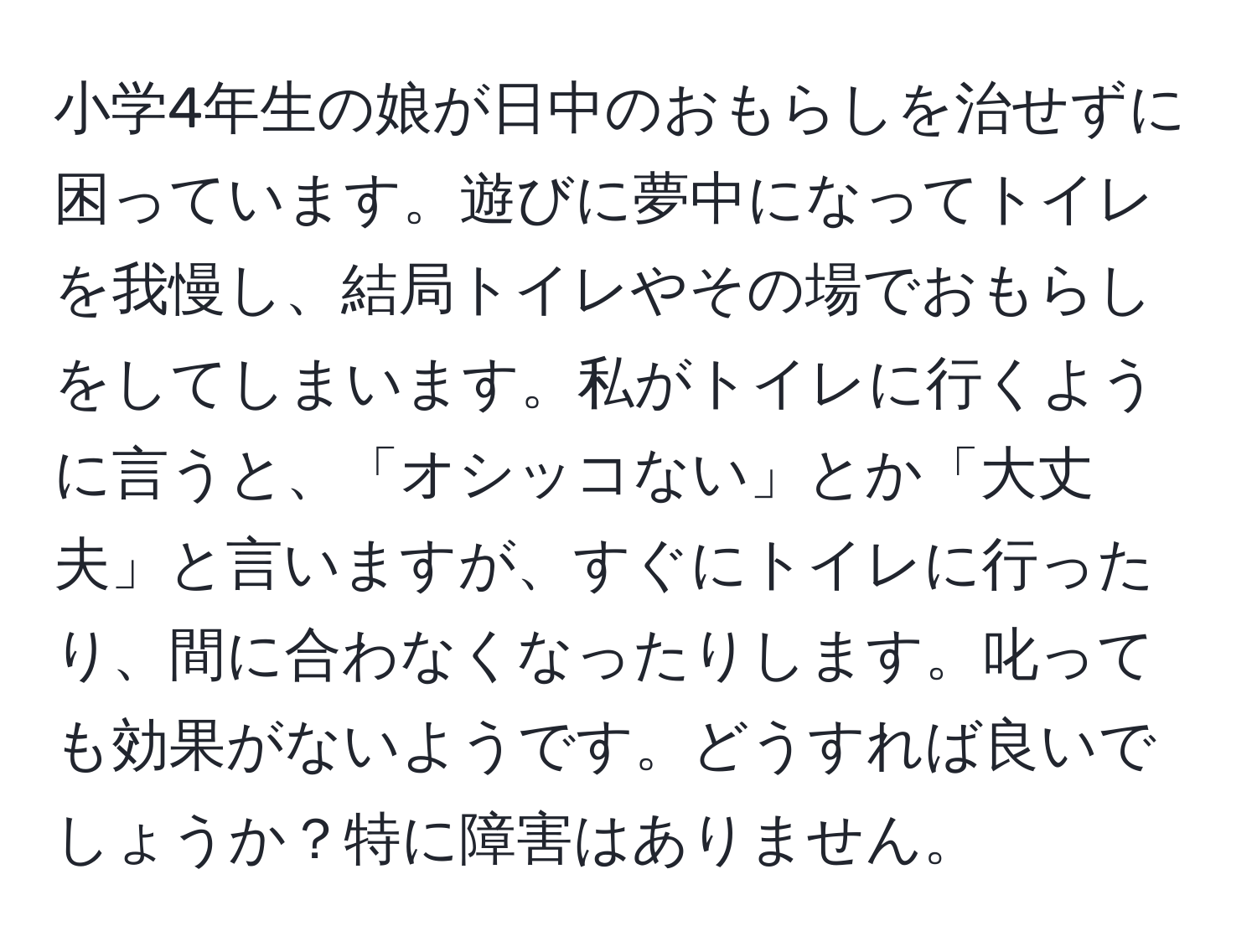 小学4年生の娘が日中のおもらしを治せずに困っています。遊びに夢中になってトイレを我慢し、結局トイレやその場でおもらしをしてしまいます。私がトイレに行くように言うと、「オシッコない」とか「大丈夫」と言いますが、すぐにトイレに行ったり、間に合わなくなったりします。叱っても効果がないようです。どうすれば良いでしょうか？特に障害はありません。