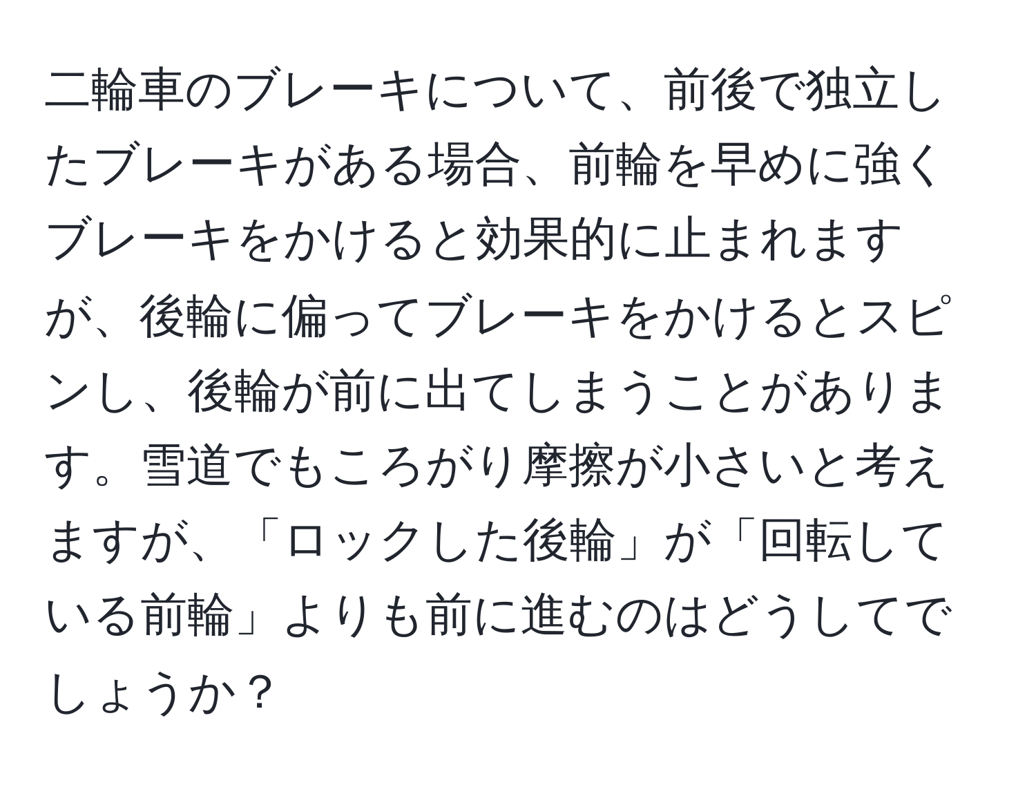 二輪車のブレーキについて、前後で独立したブレーキがある場合、前輪を早めに強くブレーキをかけると効果的に止まれますが、後輪に偏ってブレーキをかけるとスピンし、後輪が前に出てしまうことがあります。雪道でもころがり摩擦が小さいと考えますが、「ロックした後輪」が「回転している前輪」よりも前に進むのはどうしてでしょうか？