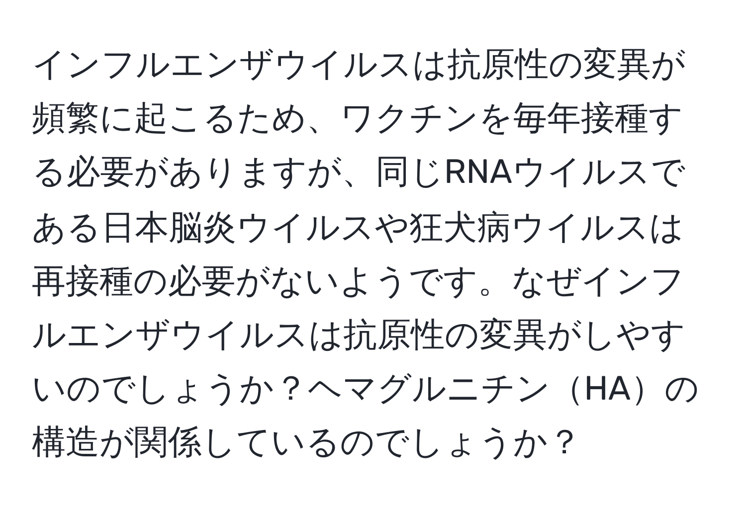 インフルエンザウイルスは抗原性の変異が頻繁に起こるため、ワクチンを毎年接種する必要がありますが、同じRNAウイルスである日本脳炎ウイルスや狂犬病ウイルスは再接種の必要がないようです。なぜインフルエンザウイルスは抗原性の変異がしやすいのでしょうか？ヘマグルニチンHAの構造が関係しているのでしょうか？