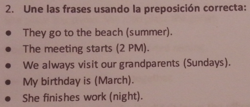 Une las frases usando la preposición correcta:
They go to the beach (summer).
The meeting starts (2 PM).
We always visit our grandparents (Sundays).
My birthday is (March).
She finishes work (night).