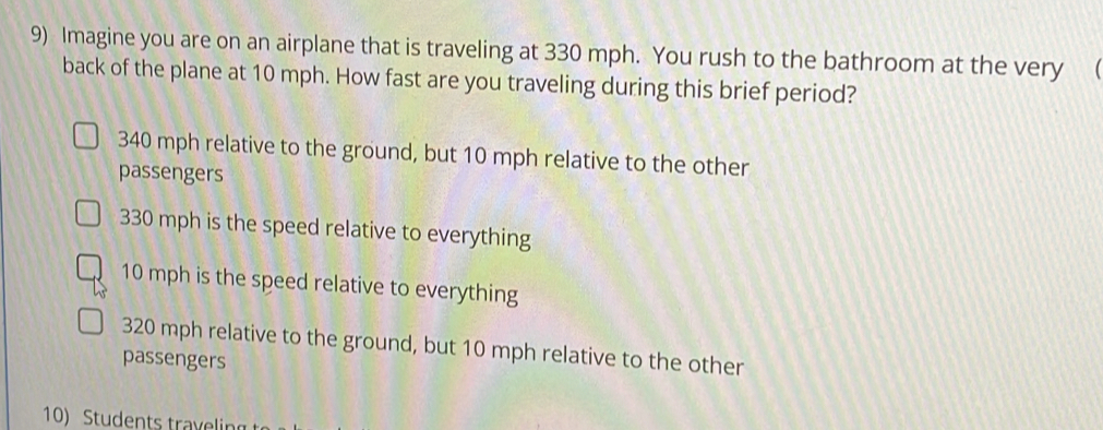 Imagine you are on an airplane that is traveling at 330 mph. You rush to the bathroom at the very (
back of the plane at 10 mph. How fast are you traveling during this brief period?
340 mph relative to the ground, but 10 mph relative to the other
passengers
330 mph is the speed relative to everything
10 mph is the speed relative to everything
320 mph relative to the ground, but 10 mph relative to the other
passengers
10) Students travelin