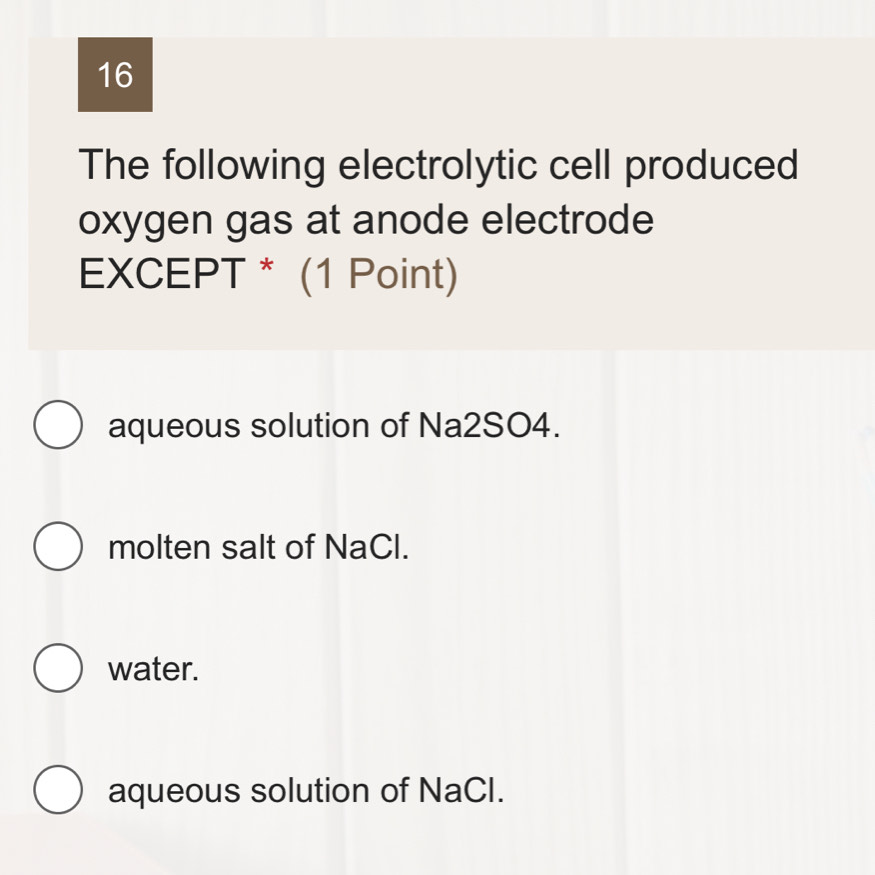 The following electrolytic cell produced
oxygen gas at anode electrode
EXCEPT * (1 Point)
aqueous solution of Na2SO4.
molten salt of NaCl.
water.
aqueous solution of NaCI.