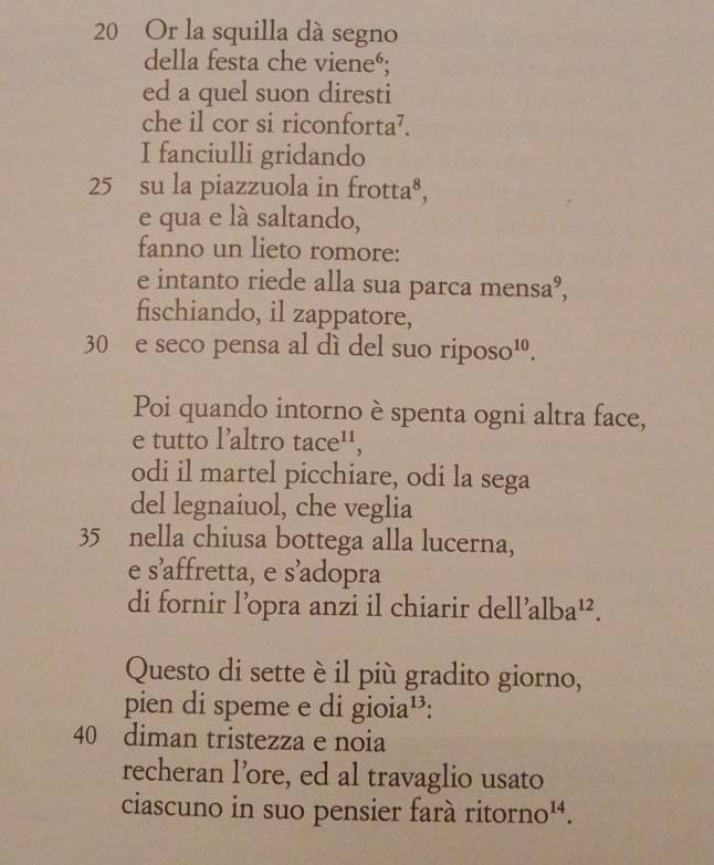 20 Or la squilla dà segno 
della festa che vieneé; 
ed a quel suon diresti 
che il cor si riconforta⁷. 
I fanciulli gridando
25 su la piazzuola in frot +12
e qua e là saltando, 
fanno un lieto romore: 
e intanto riede alla sua parca mensa°, 
fischiando, il zappatore,
30 e seco pensa al dì del suo riposo¹. 
Poi quando intorno è spenta ogni altra face, 
e tutto l’altro tac e^(11)
odi il martel picchiare, odi la sega 
del legnaiuol, che veglia
35 nella chiusa bottega alla lucerna, 
e s’affretta, e s’adopra 
di fornir l’opra anzi il chiarir dell’a lba^(12). 
Questo di sette è il più gradito giorno, 
pien di speme e di gioia¹³:
40 diman tristezza e noia 
recheran l’ore, ed al travaglio usato 
ciascuno in suo pensier farà ritorr no^(14).