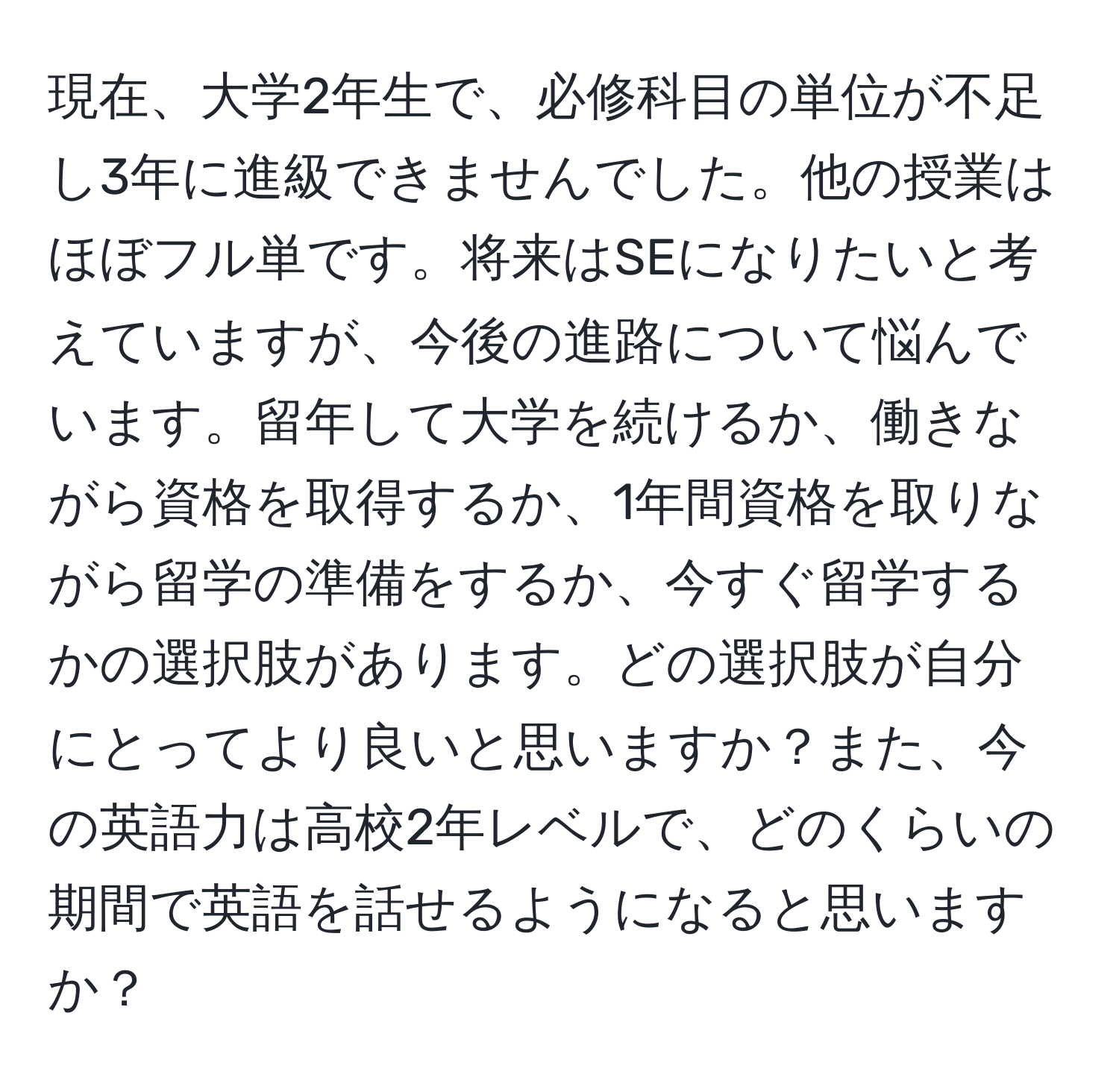 現在、大学2年生で、必修科目の単位が不足し3年に進級できませんでした。他の授業はほぼフル単です。将来はSEになりたいと考えていますが、今後の進路について悩んでいます。留年して大学を続けるか、働きながら資格を取得するか、1年間資格を取りながら留学の準備をするか、今すぐ留学するかの選択肢があります。どの選択肢が自分にとってより良いと思いますか？また、今の英語力は高校2年レベルで、どのくらいの期間で英語を話せるようになると思いますか？