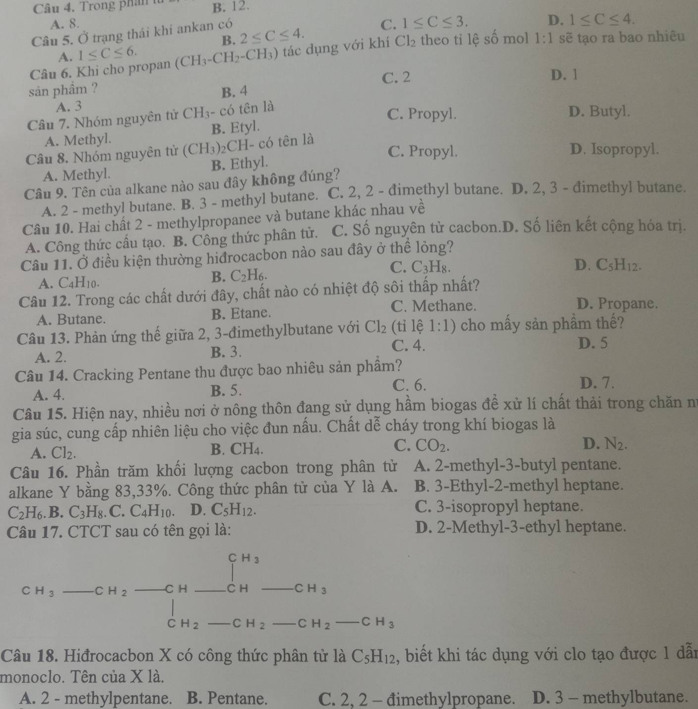 Trong phân t B. 12.
A. 8. C. 1≤ C≤ 3. 1≤ C≤ 4.
Câu 5. Ở trạng thái khí ankan có
D.
B. 2≤ C≤ 4.
Câu 6. Khi cho propan (CH_3-CH_2-CH_3) tác dụng với khí Cl_2 theo tỉ lệ số mol 1:1 sẽ tạo ra bao nhiêu
A. 1≤ C≤ 6.
C. 2 D. 1
sản phầm ? B. 4
A. 3
Câu 7. Nhóm nguyên tử CH_3 - có tên là
C. Propyl. D. Butyl.
A. Methyl. B. Etyl.
Câu 8. Nhóm nguyên từ (CH_3)_2 CH- có tên là
C. Propyl. D. Isopropyl.
A. Methyl. B. Ethyl.
Câu 9. Tên của alkane nào sau đây không đúng?
A. 2 - methyl butane. B. 3 - methyl butane. C. 2, 2 - đimethyl butane. D. 2, 3 - đimethyl butane.
Câu 10. Hai chất 2 - methylpropanee và butane khác nhau về
A. Công thức cầu tạo. B. Công thức phân tử. C. Số nguyên tử cacbon.D. Số liên kết cộng hóa trị.
Câu 11. Ở điều kiện thường hiđrocacbon nào sau đây ở thể lỏng?
C.
A. C_4H_10.
B. C_2H_6. C_3H_8.
D. C_5H_12.
Câu 12. Trong các chất dưới đây, chất nào có nhiệt độ sôi thấp nhất?
A. Butane. B. Etane.
C. Methane. D. Propane.
Câu 13. Phản ứng thế giữa 2, 3-đimethylbutane với Cl_2 (tỉ lệ 1:1) cho mấy sản phầm thế?
C. 4. D. 5
A. 2. B. 3.
Câu 14. Cracking Pentane thu được bao nhiêu sản phẩm?
A. 4. B. 5.
C. 6. D. 7.
Câu 15. Hiện nay, nhiều nơi ở nông thôn đang sử dụng hầm biogas để xử lí chất thải trong chăn nữ
gia súc, cung cấp nhiên liệu cho việc đun nấu. Chất dễ cháy trong khí biogas là
B. CH_4. C. CO_2. D.
A. Cl_2. N_2.
Câu 16. Phần trăm khối lượng cacbon trong phân tử A. 2-methyl-3-butyl pentane.
alkane Y bằng 83,33%. Công thức phân tử của Y là A. B. 3-Ethyl-2-methyl heptane.
C_2H_6.B.C_3H_8. C. C_4H_10. D. C_5H_12. C. 3-isopropyl heptane.
Câu 17. CTCT sau có tên gọi là: D. 2-Methyl-3-ethyl heptane.
CH_3
C H_3  1/2  -CH_2 C H CH CH_3
C H_2 C H_2 CH_2-CH_3
Câu 18. Hiđrocacbon X có công thức phân tử là C_5H_12 , biết khi tác dụng với clo tạo được 1 dẫn
monoclo. Tên của X là.
A. 2 - methylpentane. B. Pentane. C. 2, 2 - đimethylpropane. D. 3 - methylbutane.