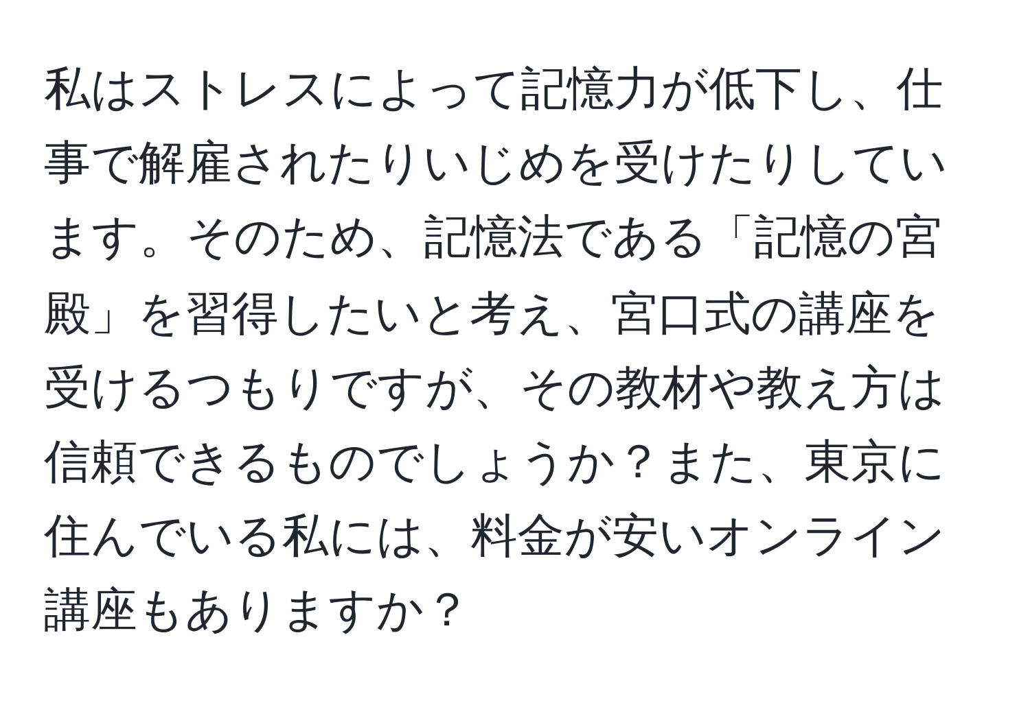 私はストレスによって記憶力が低下し、仕事で解雇されたりいじめを受けたりしています。そのため、記憶法である「記憶の宮殿」を習得したいと考え、宮口式の講座を受けるつもりですが、その教材や教え方は信頼できるものでしょうか？また、東京に住んでいる私には、料金が安いオンライン講座もありますか？