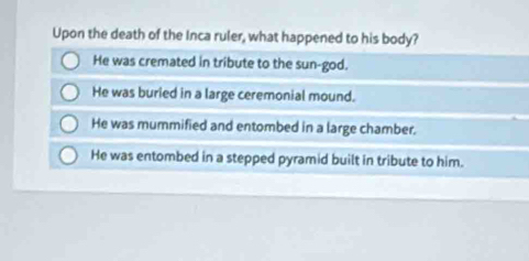 Upon the death of the Inca ruler, what happened to his body?
He was cremated in tribute to the sun-god.
He was buried in a large ceremonial mound.
He was mummified and entombed in a large chamber.
He was entombed in a stepped pyramid built in tribute to him.