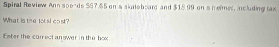 Spiral Review Ann spends $57.65 on a skateboard and $18.99 on a helmet, including tax 
What is the total cost? 
Enter the correct answer in the box.