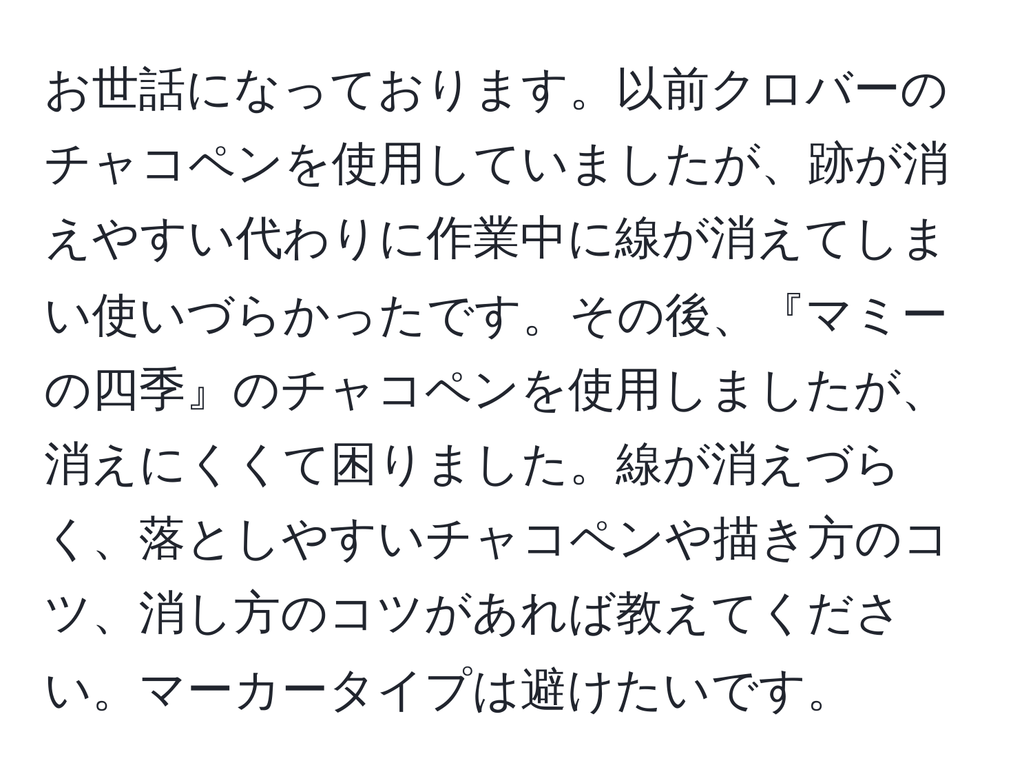 お世話になっております。以前クロバーのチャコペンを使用していましたが、跡が消えやすい代わりに作業中に線が消えてしまい使いづらかったです。その後、『マミーの四季』のチャコペンを使用しましたが、消えにくくて困りました。線が消えづらく、落としやすいチャコペンや描き方のコツ、消し方のコツがあれば教えてください。マーカータイプは避けたいです。