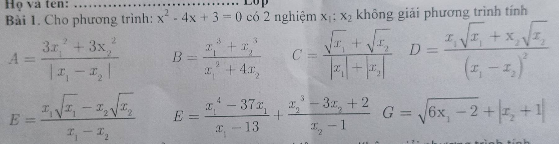 Họ và tên:_ 
op 
Bài 1. Cho phương trình: x^2-4x+3=0 có 2 nghiệm x_1; x_2 không giải phương trình tính
A=frac (3x_1)^2+3x_2^2|x_1-x_2|
B=frac (x_1)^3+x_2^3(x_1)^2+4x_2 C=frac sqrt(x_1)+sqrt(x_2)|x_1|+|x_2| D=frac x_1sqrt(x_1)+x_2sqrt(x_2)(x_1-x_2)^2
E=frac x_isqrt(x_1sqrt x)x_1x_1-x_2x_i-x_2
E=frac (x_1)^4-37x_1x_1-13+frac (x_2)^3-3x_2+2x_2-1G=sqrt(6x_1)-2+|x_2+1|