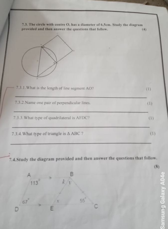 The circle with centre O, has a diameter of 6,5cm. Study the diagram
provided and then answer the questions that follow. (4)
7.3.1.What is the length of line segment AO? (1)
_
7.3.2.Name one pair of perpendicular lines. (1)
_
7.3.3.What type of quadrilateral is AFDC?
(1)
_
7.3.4.What type of triangle is △ ABC ? (1)
_
_
7.4.Study the diagram provided and then answer the questions that follow.
(8)
8