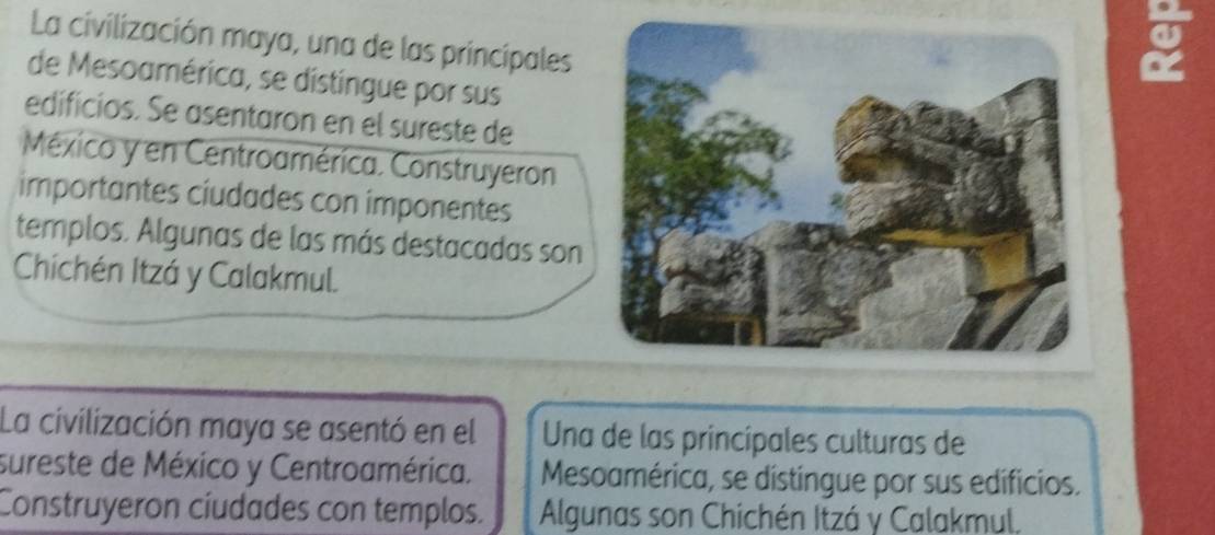 La civilización maya, una de las principales
g
de Mesoamérica, se distingue por sus
edificios. Se asentaron en el sureste de
México y en Centroamérica. Construyeron
importantes ciudades con imponentes
templos. Algunas de las más destacadas son
Chichén Itzá y Calakmul.
La civilización maya se asentó en el Una de las principales culturas de
sureste de México y Centroamérica. Mesoamérica, se distingue por sus edificios.
Construyeron cíudades con templos. Algunas son Chichén Itzá y Calakmul.