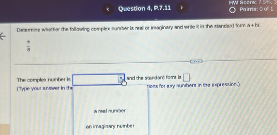 HW Score: 7.5%, 3
Question 4, P.7.11 > Points: 0 of 1
Determine whether the following complex number is real or imaginary and write it in the standard form a+bi.
 π /8 
The complex number is and the standard form is □. 
(Type your answer in the tions for any numbers in the expression.)
a real number
an imaginary number