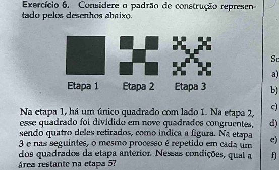 Exercício 6. Considere o padrão de construção represen- 
tado pelos desenhos abaixo. 
Sc 
a) 
b) 
c) 
Na etapa 1, há um único quadrado com lado 1. Na etapa 2, 
esse quadrado foi dividido em nove quadrados congruentes, d) 
sendo quatro deles retirados, como indica a figura. Na etapa
3 e nas seguintes, o mesmo processo é repetido em cada um e) 
dos quadrados da etapa anterior. Nessas condições, qual a f) 
área restante na etapa 5?