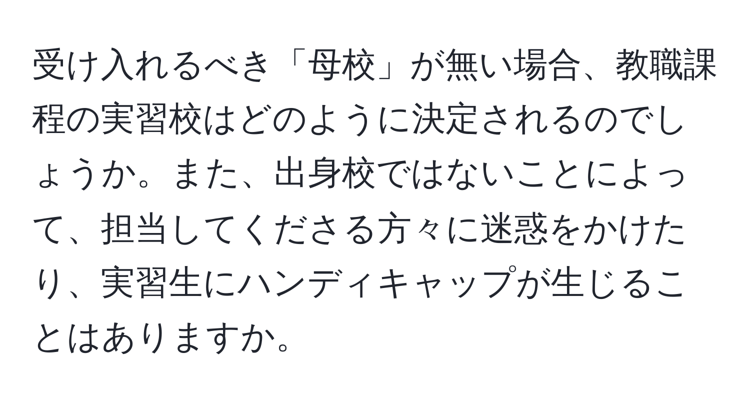 受け入れるべき「母校」が無い場合、教職課程の実習校はどのように決定されるのでしょうか。また、出身校ではないことによって、担当してくださる方々に迷惑をかけたり、実習生にハンディキャップが生じることはありますか。