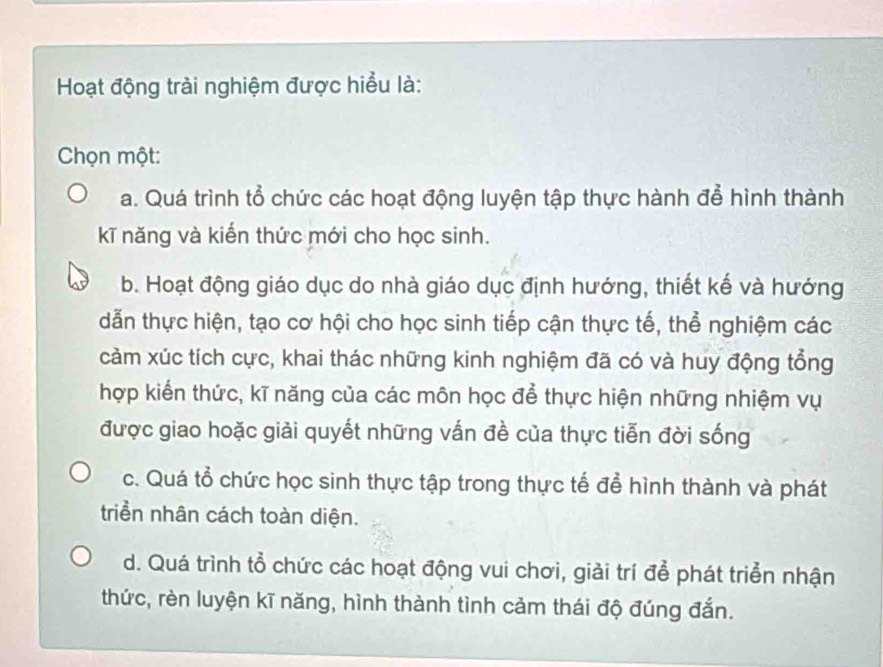 Hoạt động trải nghiệm được hiểu là:
Chọn một:
a. Quá trình tổ chức các hoạt động luyện tập thực hành để hình thành
kĩ năng và kiến thức mới cho học sinh.
b. Hoạt động giáo dục do nhà giáo dục định hướng, thiết kế và hướng
dẫn thực hiện, tạo cơ hội cho học sinh tiếp cận thực tế, thể nghiệm các
cảm xúc tích cực, khai thác những kinh nghiệm đã có và huy động tổng
hợp kiển thức, kĩ năng của các môn học để thực hiện những nhiệm vụ
được giao hoặc giải quyết những vấn đề của thực tiễn đời sống
c. Quá tổ chức học sinh thực tập trong thực tế để hình thành và phát
triển nhân cách toàn diện.
d. Quá trình tổ chức các hoạt động vui chơi, giải trí để phát triển nhận
thức, rèn luyện kĩ năng, hình thành tình cảm thái độ đúng đắn.