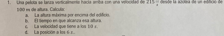 Una pelota se lanza verticalmente hacia arriba con una velocidad de 215frac s desde la azotea de un edificio de
100 m de altura. Calcula: 
a. La altura máxima por encima del edificio. 
b. EI tiempo en que alcanza esa altura. 
c. La velocidad que tiene a los 10 s. 
d. La posición a los 6 s..