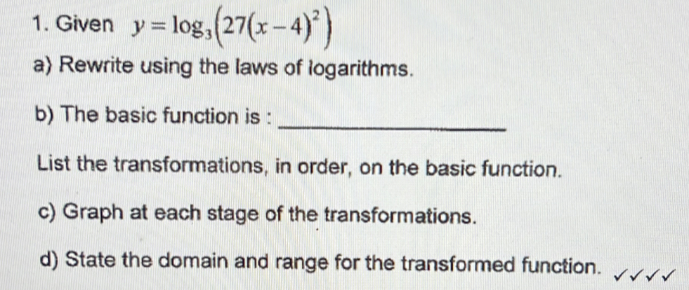 Given y=log _3(27(x-4)^2)
a) Rewrite using the laws of logarithms. 
_ 
b) The basic function is : 
List the transformations, in order, on the basic function. 
c) Graph at each stage of the transformations. 
d) State the domain and range for the transformed function.