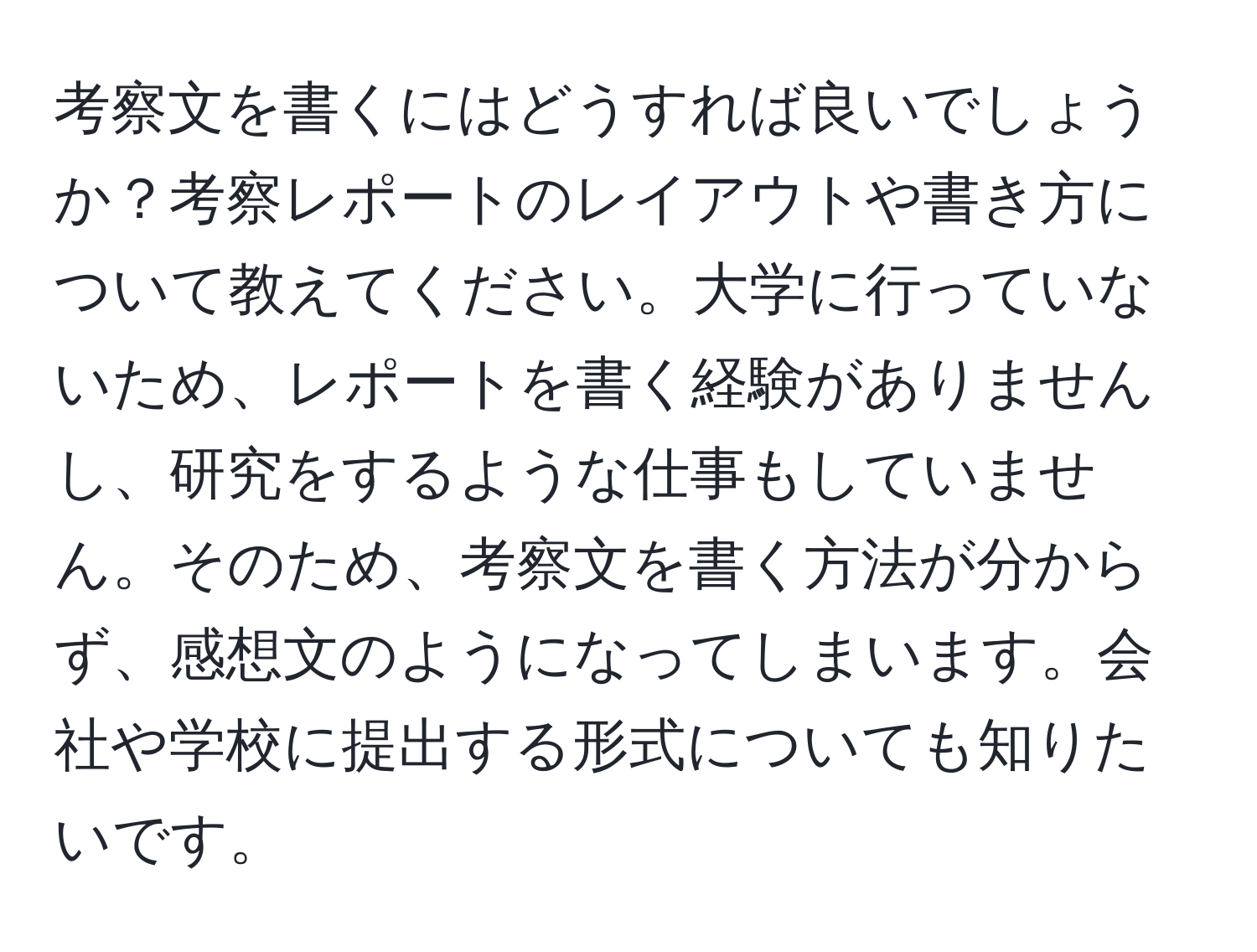 考察文を書くにはどうすれば良いでしょうか？考察レポートのレイアウトや書き方について教えてください。大学に行っていないため、レポートを書く経験がありませんし、研究をするような仕事もしていません。そのため、考察文を書く方法が分からず、感想文のようになってしまいます。会社や学校に提出する形式についても知りたいです。