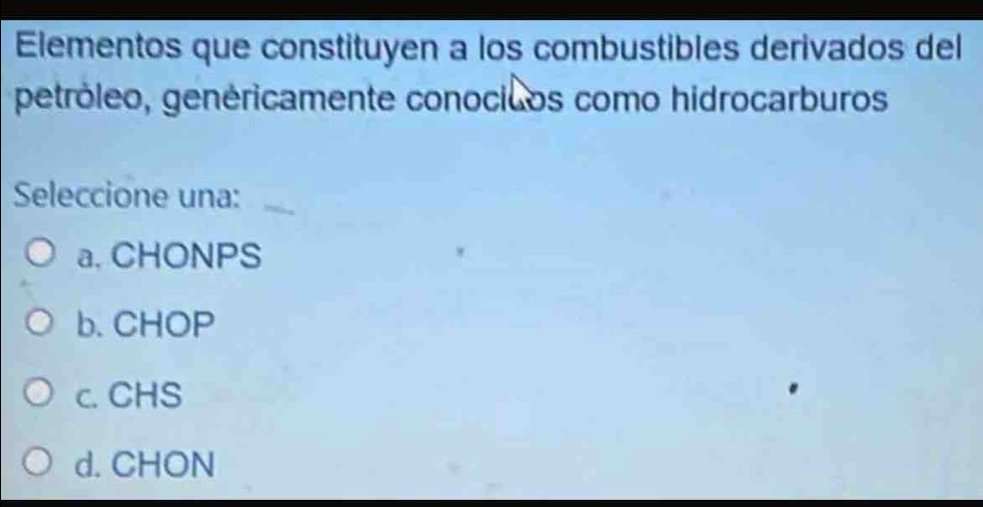 Elementos que constituyen a los combustibles derivados del
petróleo, genéricamente conocicos como hidrocarburos
Seleccione una:
a. CHONPS
b. CHOP
c. CHS
d. CHON