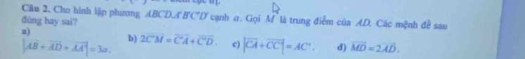 Cho hình lập phương ABCD. A'B'C°D a cạnh a. Gọi M là trung điểm của AD. Các mệnh đề sau
đûng hay sai?
a)
|AB+vector AD+vector AA|=3a. b) 2overline C'M=overline C'A+overline C'D. c) |vector CA+vector CC|=AC°. d) vector MD=2vector AD.