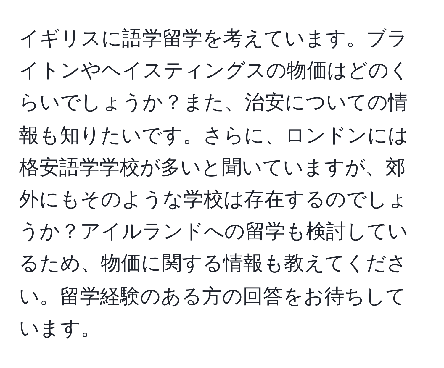 イギリスに語学留学を考えています。ブライトンやヘイスティングスの物価はどのくらいでしょうか？また、治安についての情報も知りたいです。さらに、ロンドンには格安語学学校が多いと聞いていますが、郊外にもそのような学校は存在するのでしょうか？アイルランドへの留学も検討しているため、物価に関する情報も教えてください。留学経験のある方の回答をお待ちしています。